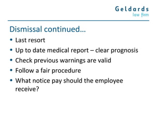 Dismissal continued…
• Last resort
• Up to date medical report – clear prognosis
• Check previous warnings are valid
• Follow a fair procedure
• What notice pay should the employee
receive?
 