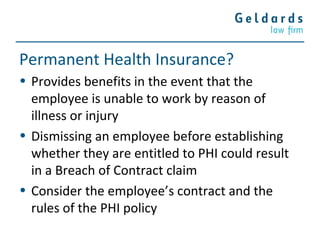 Permanent Health Insurance?
• Provides benefits in the event that the
employee is unable to work by reason of
illness or injury
• Dismissing an employee before establishing
whether they are entitled to PHI could result
in a Breach of Contract claim
• Consider the employee’s contract and the
rules of the PHI policy
 