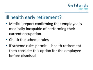 Ill health early retirement?
• Medical report confirming that employee is
medically incapable of performing their
current occupation
• Check the scheme rules
• If scheme rules permit ill health retirement
then consider this option for the employee
before dismissal
 