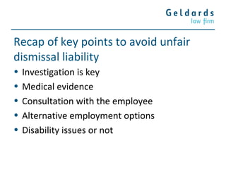 Recap of key points to avoid unfair
dismissal liability
• Investigation is key
• Medical evidence
• Consultation with the employee
• Alternative employment options
• Disability issues or not
 