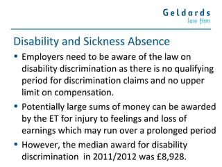 Disability and Sickness Absence
• Employers need to be aware of the law on
disability discrimination as there is no qualifying
period for discrimination claims and no upper
limit on compensation.
• Potentially large sums of money can be awarded
by the ET for injury to feelings and loss of
earnings which may run over a prolonged period
• However, the median award for disability
discrimination in 2011/2012 was £8,928.
 