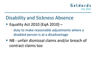 Disability and Sickness Absence
• Equality Act 2010 (EqA 2010) –
− duty to make reasonable adjustments where a
disabled person is at a disadvantage
• NB - unfair dismissal claims and/or breach of
contract claims too
 