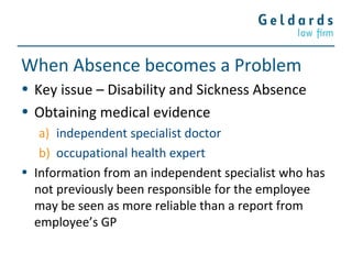 When Absence becomes a Problem
• Key issue – Disability and Sickness Absence
• Obtaining medical evidence
a) independent specialist doctor
b) occupational health expert
• Information from an independent specialist who has
not previously been responsible for the employee
may be seen as more reliable than a report from
employee’s GP
 