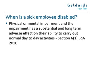 When is a sick employee disabled?
• Physical or mental impairment and the
impairment has a substantial and long term
adverse effect on their ability to carry out
normal day to day activities - Section 6(1) EqA
2010
 