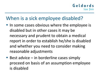 When is a sick employee disabled?
• In some cases obvious where the employee is
disabled but in other cases it may be
necessary and prudent to obtain a medical
report in order to establish he/she is disabled
and whether you need to consider making
reasonable adjustments
• Best advice – in borderline cases simply
proceed on basis of an assumption employee
is disabled
 