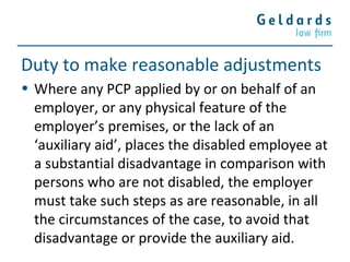 Duty to make reasonable adjustments
• Where any PCP applied by or on behalf of an
employer, or any physical feature of the
employer’s premises, or the lack of an
‘auxiliary aid’, places the disabled employee at
a substantial disadvantage in comparison with
persons who are not disabled, the employer
must take such steps as are reasonable, in all
the circumstances of the case, to avoid that
disadvantage or provide the auxiliary aid.
 