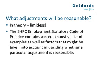 What adjustments will be reasonable?
• In theory – limitless!
• The EHRC Employment Statutory Code of
Practice contains a non-exhaustive list of
examples as well as factors that might be
taken into account in deciding whether a
particular adjustment is reasonable.
 
