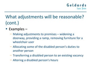 What adjustments will be reasonable?
(cont.)
• Examples –
− Making adjustments to premises – widening a
doorway, providing a ramp, removing furniture for a
wheelchair user
− Allocating some of the disabled person’s duties to
another person
− Transferring a disabled person to an existing vacancy
− Altering a disabled person’s hours
 