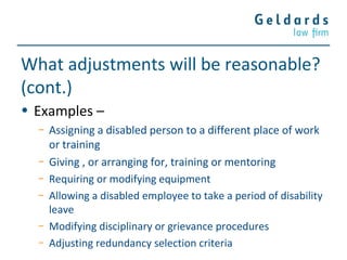 What adjustments will be reasonable?
(cont.)
• Examples –
− Assigning a disabled person to a different place of work
or training
− Giving , or arranging for, training or mentoring
− Requiring or modifying equipment
− Allowing a disabled employee to take a period of disability
leave
− Modifying disciplinary or grievance procedures
− Adjusting redundancy selection criteria
 