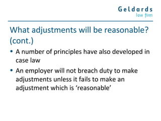What adjustments will be reasonable?
(cont.)
• A number of principles have also developed in
case law
• An employer will not breach duty to make
adjustments unless it fails to make an
adjustment which is ‘reasonable’
 