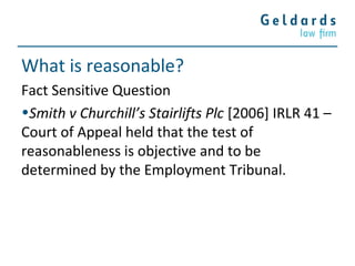 What is reasonable?
Fact Sensitive Question
•Smith v Churchill’s Stairlifts Plc [2006] IRLR 41 –
Court of Appeal held that the test of
reasonableness is objective and to be
determined by the Employment Tribunal.
 