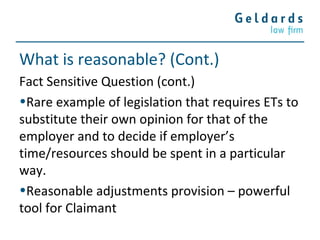 What is reasonable? (Cont.)
Fact Sensitive Question (cont.)
•Rare example of legislation that requires ETs to
substitute their own opinion for that of the
employer and to decide if employer’s
time/resources should be spent in a particular
way.
•Reasonable adjustments provision – powerful
tool for Claimant
 
