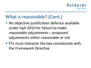 What is reasonable? (Cont.)
• No objective justification defence available
under EqA 2010 for failure to make
reasonable adjustments – proposed
adjustments either reasonable or not
• ETs must interpret the law consistently with
the Framework Directive
 