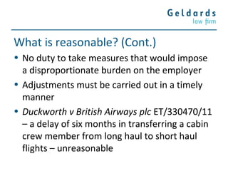 What is reasonable? (Cont.)
• No duty to take measures that would impose
a disproportionate burden on the employer
• Adjustments must be carried out in a timely
manner
• Duckworth v British Airways plc ET/330470/11
– a delay of six months in transferring a cabin
crew member from long haul to short haul
flights – unreasonable
 