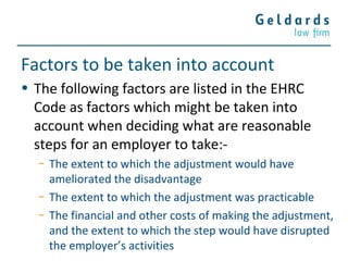 Factors to be taken into account
• The following factors are listed in the EHRC
Code as factors which might be taken into
account when deciding what are reasonable
steps for an employer to take:-
− The extent to which the adjustment would have
ameliorated the disadvantage
− The extent to which the adjustment was practicable
− The financial and other costs of making the adjustment,
and the extent to which the step would have disrupted
the employer’s activities
 