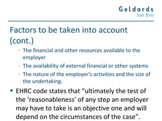 Factors to be taken into account
(cont.)
− The financial and other resources available to the
employer
− The availability of external financial or other systems
− The nature of the employer’s activities and the size of
the undertaking.
• EHRC code states that “ultimately the test of
the ‘reasonableness’ of any step an employer
may have to take is an objective one and will
depend on the circumstances of the case”.
 