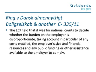 Ring v Dansk almennyttigt
Boligselskab & another C- 335/11
• The ECJ held that it was for national courts to decide
whether the burden on the employer is
disproportionate, taking account in particular of any
costs entailed, the employer’s size and financial
resources and any public funding or other assistance
available to the employer to comply.
 