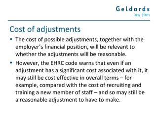Cost of adjustments
• The cost of possible adjustments, together with the
employer’s financial position, will be relevant to
whether the adjustments will be reasonable.
• However, the EHRC code warns that even if an
adjustment has a significant cost associated with it, it
may still be cost effective in overall terms – for
example, compared with the cost of recruiting and
training a new member of staff – and so may still be
a reasonable adjustment to have to make.
 