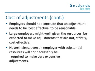 Cost of adjustments (cont.)
• Employers should not conclude that an adjustment
needs to be ‘cost effective’ to be reasonable.
• Large employers might well, given the resources, be
expected to make adjustments that are not, strictly,
cost effective.
• Nevertheless, even an employer with substantial
resources will not necessarily be
required to make very expensive
adjustments.
 