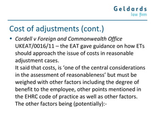 Cost of adjustments (cont.)
• Cordell v Foreign and Commonwealth Office
UKEAT/0016/11 – the EAT gave guidance on how ETs
should approach the issue of costs in reasonable
adjustment cases.
It said that costs, is ‘one of the central considerations
in the assessment of reasonableness’ but must be
weighed with other factors including the degree of
benefit to the employee, other points mentioned in
the EHRC code of practice as well as other factors.
The other factors being (potentially):-
 