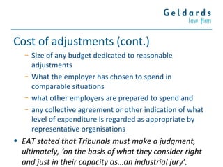 Cost of adjustments (cont.)
− Size of any budget dedicated to reasonable
adjustments
− What the employer has chosen to spend in
comparable situations
− what other employers are prepared to spend and
− any collective agreement or other indication of what
level of expenditure is regarded as appropriate by
representative organisations
• EAT stated that Tribunals must make a judgment,
ultimately, ‘on the basis of what they consider right
and just in their capacity as…an industrial jury’.
 