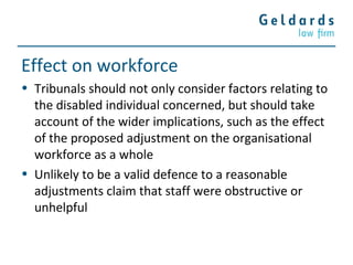 Effect on workforce
• Tribunals should not only consider factors relating to
the disabled individual concerned, but should take
account of the wider implications, such as the effect
of the proposed adjustment on the organisational
workforce as a whole
• Unlikely to be a valid defence to a reasonable
adjustments claim that staff were obstructive or
unhelpful
 