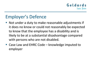 Employer’s Defence
• Not under a duty to make reasonable adjustments if
it does no know or could not reasonably be expected
to know that the employee has a disability and is
likely to be at a substantial disadvantage compared
with persons who are not disabled.
• Case Law and EHRC Code – knowledge imputed to
employer
 
