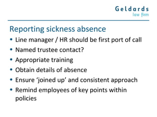 Reporting sickness absence
• Line manager / HR should be first port of call
• Named trustee contact?
• Appropriate training
• Obtain details of absence
• Ensure ‘joined up’ and consistent approach
• Remind employees of key points within
policies
 