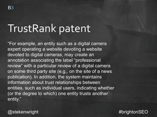 TrustRank patent
“For example, an entity such as a digital camera
expert operating a website devoting a website
devoted to digital cameras, may create an
annotation associating the label “professional
review” with a particular review of a digital camera
on some third party site (e.g., on the site of a news
publication). In addition, the system maintains
information about trust relationships between
entities, such as individual users, indicating
whether (or the degree to which) one entity trusts
another entity.”
@stekenwright #brightonSEO
 