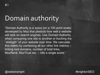 Domain authority
“Domain Authority is a score (on a 100 point scale)
developed by Moz that predicts how well a
website will rank on search engines. Use Domain
Authority when comparing one site to another or
tracking the “strength” of your website over time.
We calculate this metric by combining all our
other link metrics – linking root domains, number
of total links, MozRank, MozTrust etc. – into a
single score.”
@stekenwright #brightonSEO
 