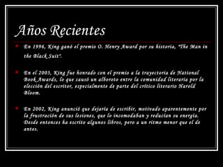 Años Recientes En 1996, King ganó el premio O. Henry Award por su historia, "The Man in the Black Suit".   En el 2003, King fue honrado con el premio a la trayectoria de National Book Awards, lo que causó un alboroto entre la comunidad literaria por la elección del escritor, especialmente de parte del crítico literario Harold Bloom. En 2002, King anunció que dejaría de escribir, motivado aparentemente por la frustración de sus lesiones, que lo incomodaban y reducían su energía. Desde entonces ha escrito algunos libros, pero a un ritmo menor que el de antes. 