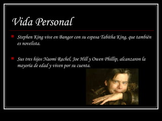 Vida Personal Stephen King vive en Bangor con su esposa Tabitha King, que también es novelista. Sus tres hijos Naomi Rachel, Joe Hill y Owen Phillip, alcanzaron la mayoría de edad y viven por su cuenta. 