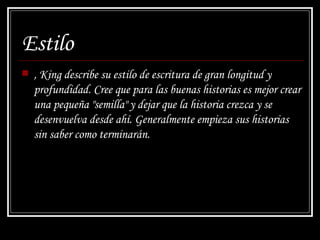 Estilo , King describe su estilo de escritura de gran longitud y profundidad. Cree que para las buenas historias es mejor crear una pequeña "semilla" y dejar que la historia crezca y se desenvuelva desde ahí. Generalmente empieza sus historias sin saber como terminarán. 