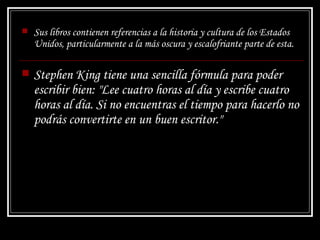 Sus libros contienen referencias a la historia y cultura de los Estados Unidos, particularmente a la más oscura y escalofriante parte de esta.  Stephen King tiene una sencilla fórmula para poder escribir bien: "Lee cuatro horas al día y escribe cuatro horas al día. Si no encuentras el tiempo para hacerlo no podrás convertirte en un buen escritor." 