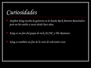 Curiosidades Stephen King tocaba la guitarra en la banda Rock Bottom Remainders pero no ha vuelto a tocar desde hace años.  King es un fan del grupo de rock AC/DC y The Ramones. King es también un fan de la serie de televisión  Lost. 