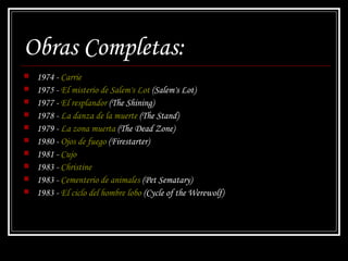 Obras Completas: 1974 -  Carrie   1975 -  El misterio de Salem's Lot  ( Salem's Lot )  1977 -  El resplandor  ( The Shining )  1978 -  La danza de la muerte  ( The Stand )  1979 -  La zona muerta  ( The Dead Zone )  1980 -  Ojos de fuego  ( Firestarter )  1981 -  Cujo   1983 -  Christine   1983 -  Cementerio de animales  ( Pet Sematary )  1983 -  El ciclo del hombre lobo  ( Cycle of the Werewolf )  