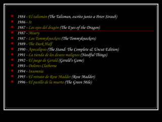 1984 -  El talismán  ( The Talisman , escrito junto a Peter Straub)  1986 -  It   1987 -  Los ojos del dragón  ( The Eyes of the Dragon )  1987 -  Misery   1987 -  Los Tommyknockers  ( The Tommyknockers )  1989 -  The Dark Half   1990 -  Apocalipsis  ( The Stand: The Complete & Uncut Edition )  1991 -  La tienda de los deseos malignos  ( Needful Things )  1992 -  El juego de Gerald  ( Gerald's Game )  1993 -  Dolores Claiborne   1994 -  Insomnia   1995 -  El retrato de Rose Madder  ( Rose Madder )  1996 -  El pasillo de la muerte  ( The Green Mile )  