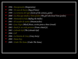 1996 -  Desesperación  ( Desperation )  1998 -  Un saco de huesos  ( Bag of bones )  1999 -  La tormenta del siglo  ( Storm of the century , guión)  2000 -  La chica que amaba a Tom Gordon  ( The girl who loved Tom Gordon )  2000 -  Montando la bala  ( Riding the Bullet )  2001 -  El cazador de sueños  ( Dreamcatcher )  2001 -  Casa Negra  ( Black House , escrito junto a Peter Straub)  2002 -  Buick 8: un coche perverso  ( From a Buick 8 )  2005 -  Colorado Kid  ( The Colorado Kid )  2006 -  Cell   2006 -  La historia de Lisey  ( Lisey Story )  2008 -  Duma Key   2009 -  Under The Dome  ( Under The Dome )   