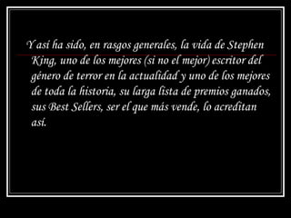 Y así ha sido, en rasgos generales, la vida de Stephen King, uno de los mejores (si no el mejor) escritor del género de terror en la actualidad y uno de los mejores de toda la historia, su larga lista de premios ganados, sus Best Sellers, ser el que más vende, lo acreditan así. 