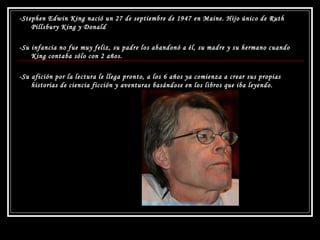 -Stephen Edwin King nació un 27 de septiembre de 1947 en Maine. Hijo único de Ruth Pillsbury King y Donald  -Su infancia no fue muy feliz, su padre los abandonó a él, su madre y su hermano cuando King contaba sólo con 2 años.  -Su afición por la lectura le llega pronto, a los 6 años ya comienza a crear sus propias historias de ciencia ficción y aventuras basándose en los libros que iba leyendo.  