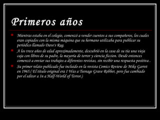 Primeros años Mientras estaba en el colegio, comenzó a vender cuentos a sus compañeros, los cuales eran copiados con la misma máquina que su hermano utilizaba para publicar su periódico llamado  Dave's Rag .   A los trece años de edad aproximadamente, descubrió en la casa de su tía una vieja caja con libros de su padre, la mayoría de terror y ciencia ficcion. Desde entonces comenzó a enviar sus trabajos a diferentes revistas, sin recibir una respuesta positiva  . Su primer relato publicado fue incluido en la revista Comics Review de Mike Garret en 1965.( El título original era I Was a Teenage Grave Robber, pero fue cambiado por el editor a In a Half-World of Terror.) 