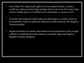 Entre 1966y 1971, King estudió inglés en la Universidad de Maine, en Orono y escribió una columna titulada "King's Garbage Truck" en la revista de la misma. King conoció a Tabitha Spruce en la biblioteca de la universidad y se casaron en 1971 . El escritor tomó trabajos de medio tiempo para poder pagar sus estudios, incluso en una lavandería. Utilizó la experiencia vivida para escribir la historias  The Mangler  y “ Carretera maldita.” Después de terminar sus estudios universitarios con una licenciatura en arte en inglés y obtener un certificado para poder enseñar en secundaria, King enseñó inglés en Hampden Academy (Hampden).  
