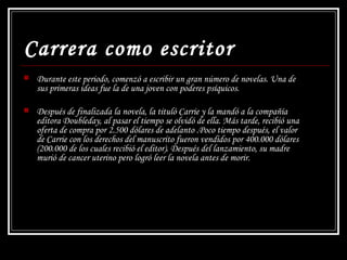 Carrera como escritor Durante este periodo, comenzó a escribir un gran número de novelas. Una de sus primeras ideas fue la de una joven con poderes psíquicos.  Después de finalizada la novela, la tituló  Carrie  y la mandó a la compañía editora Doubleday, al pasar el tiempo se olvidó de ella. Más tarde, recibió una oferta de compra por 2.500 dólares de adelanto .Poco tiempo después, el valor de  Carrie  con los derechos del manuscrito fueron vendidos por 400.000 dólares (200.000 de los cuales recibió el editor). Después del lanzamiento, su madre murió de cancer uterino pero logró leer la novela antes de morir. 