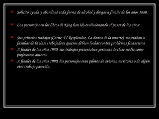 Solicitó ayuda y abandonó toda forma de alcohol y drogas a finales de los años 1880. Los personajes en los libros de King han ido evolucionando al pasar de los años: Sus primeros trabajos ( Carrie ,  El Resplandor ,  La danza de la muerte ), mostraban a familias de la clase trabajadora quienes debían luchar contra problemas financieros.  A finales de los años 1980, sus trabajos presentaban personas de clase media como profesoreso autores.  A finales de los años 1990, los personajes eran pilotos de aviones, escritores o de algún otro trabajo parecido.   