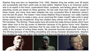 Stephan King was born on September 21st, 1942. Stephan King has written over 30 books
and successfully sold them world wide as best sellers. Stephen King is an American author
who is an expert in the horror, supernatural fiction, suspense, and fantasy genre. All of kings
disturbing novels are based on these generes. He has sold more than 350 million copies of
these novels, and many have been adapted into very successful films & television series’s
over the last 30 years. The reason I have chose Stephan King is because I am really inspired
by his creative vision to create a story, as an upcoming film maker myself I take pride in great
stories and Kings are exceptional. King has created many stories over the years such as IT,
Pet Cemetery, The Shining. These books have all turned into really famous stories which have
been taken over to the big screen of television because of his genius horror mind. Stephen
King admitted in numerous interviews that he was under the influence of illegal substances
whilst in the process of writing these books. My personal favourite book/movie from King is
The Shining because of the thrilling storytelling and strong character developments. Stephen
King studied his years are Lisbon High School and then transferred to the University of Maine.
 