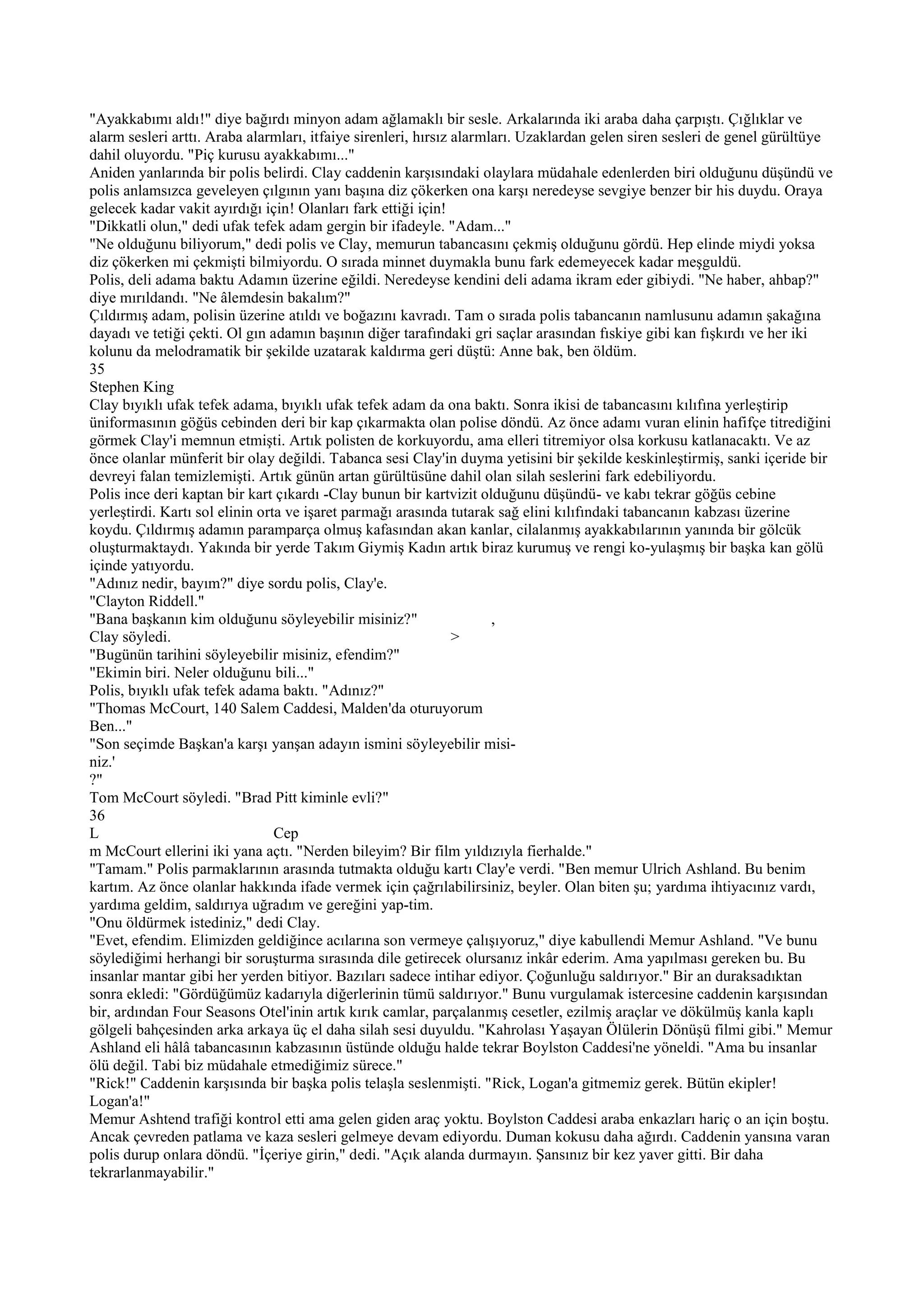 "Ayakkabımı aldı!" diye bağırdı minyon adam ağlamaklı bir sesle. Arkalarında iki araba daha çarpıştı. Çığlıklar ve
alarm sesleri arttı. Araba alarmları, itfaiye sirenleri, hırsız alarmları. Uzaklardan gelen siren sesleri de genel gürültüye
dahil oluyordu. "Piç kurusu ayakkabımı..."
Aniden yanlarında bir polis belirdi. Clay caddenin karşısındaki olaylara müdahale edenlerden biri olduğunu düşündü ve
polis anlamsızca geveleyen çılgının yanı başına diz çökerken ona karşı neredeyse sevgiye benzer bir his duydu. Oraya
gelecek kadar vakit ayırdığı için! Olanları fark ettiği için!
"Dikkatli olun," dedi ufak tefek adam gergin bir ifadeyle. "Adam..."
"Ne olduğunu biliyorum," dedi polis ve Clay, memurun tabancasını çekmiş olduğunu gördü. Hep elinde miydi yoksa
diz çökerken mi çekmişti bilmiyordu. O sırada minnet duymakla bunu fark edemeyecek kadar meşguldü.
Polis, deli adama baktu Adamın üzerine eğildi. Neredeyse kendini deli adama ikram eder gibiydi. "Ne haber, ahbap?"
diye mırıldandı. "Ne âlemdesin bakalım?"
Çıldırmış adam, polisin üzerine atıldı ve boğazını kavradı. Tam o sırada polis tabancanın namlusunu adamın şakağına
dayadı ve tetiği çekti. Ol gın adamın başının diğer tarafındaki gri saçlar arasından fıskiye gibi kan fışkırdı ve her iki
kolunu da melodramatik bir şekilde uzatarak kaldırma geri düştü: Anne bak, ben öldüm.
35
Stephen King
Clay bıyıklı ufak tefek adama, bıyıklı ufak tefek adam da ona baktı. Sonra ikisi de tabancasını kılıfına yerleştirip
üniformasının göğüs cebinden deri bir kap çıkarmakta olan polise döndü. Az önce adamı vuran elinin hafifçe titrediğini
görmek Clay'i memnun etmişti. Artık polisten de korkuyordu, ama elleri titremiyor olsa korkusu katlanacaktı. Ve az
önce olanlar münferit bir olay değildi. Tabanca sesi Clay'in duyma yetisini bir şekilde keskinleştirmiş, sanki içeride bir
devreyi falan temizlemişti. Artık günün artan gürültüsüne dahil olan silah seslerini fark edebiliyordu.
Polis ince deri kaptan bir kart çıkardı -Clay bunun bir kartvizit olduğunu düşündü- ve kabı tekrar göğüs cebine
yerleştirdi. Kartı sol elinin orta ve işaret parmağı arasında tutarak sağ elini kılıfındaki tabancanın kabzası üzerine
koydu. Çıldırmış adamın paramparça olmuş kafasından akan kanlar, cilalanmış ayakkabılarının yanında bir gölcük
oluşturmaktaydı. Yakında bir yerde Takım Giymiş Kadın artık biraz kurumuş ve rengi ko-yulaşmış bir başka kan gölü
içinde yatıyordu.
"Adınız nedir, bayım?" diye sordu polis, Clay'e.
"Clayton Riddell."
"Bana başkanın kim olduğunu söyleyebilir misiniz?"                    ,
Clay söyledi.                                                   >
"Bugünün tarihini söyleyebilir misiniz, efendim?"
"Ekimin biri. Neler olduğunu bili..."
Polis, bıyıklı ufak tefek adama baktı. "Adınız?"
"Thomas McCourt, 140 Salem Caddesi, Malden'da oturuyorum
Ben..."
"Son seçimde Başkan'a karşı yanşan adayın ismini söyleyebilir misi-
niz.'
?"
Tom McCourt söyledi. "Brad Pitt kiminle evli?"
36
L                                Cep
m McCourt ellerini iki yana açtı. "Nerden bileyim? Bir film yıldızıyla fierhalde."
"Tamam." Polis parmaklarının arasında tutmakta olduğu kartı Clay'e verdi. "Ben memur Ulrich Ashland. Bu benim
kartım. Az önce olanlar hakkında ifade vermek için çağrılabilirsiniz, beyler. Olan biten şu; yardıma ihtiyacınız vardı,
yardıma geldim, saldırıya uğradım ve gereğini yap-tim.
"Onu öldürmek istediniz," dedi Clay.
"Evet, efendim. Elimizden geldiğince acılarına son vermeye çalışıyoruz," diye kabullendi Memur Ashland. "Ve bunu
söylediğimi herhangi bir soruşturma sırasında dile getirecek olursanız inkâr ederim. Ama yapılması gereken bu. Bu
insanlar mantar gibi her yerden bitiyor. Bazıları sadece intihar ediyor. Çoğunluğu saldırıyor." Bir an duraksadıktan
sonra ekledi: "Gördüğümüz kadarıyla diğerlerinin tümü saldırıyor." Bunu vurgulamak istercesine caddenin karşısından
bir, ardından Four Seasons Otel'inin artık kırık camlar, parçalanmış cesetler, ezilmiş araçlar ve dökülmüş kanla kaplı
gölgeli bahçesinden arka arkaya üç el daha silah sesi duyuldu. "Kahrolası Yaşayan Ölülerin Dönüşü filmi gibi." Memur
Ashland eli hâlâ tabancasının kabzasının üstünde olduğu halde tekrar Boylston Caddesi'ne yöneldi. "Ama bu insanlar
ölü değil. Tabi biz müdahale etmediğimiz sürece."
"Rick!" Caddenin karşısında bir başka polis telaşla seslenmişti. "Rick, Logan'a gitmemiz gerek. Bütün ekipler!
Logan'a!"
Memur Ashtend trafiği kontrol etti ama gelen giden araç yoktu. Boylston Caddesi araba enkazları hariç o an için boştu.
Ancak çevreden patlama ve kaza sesleri gelmeye devam ediyordu. Duman kokusu daha ağırdı. Caddenin yansına varan
polis durup onlara döndü. "İçeriye girin," dedi. "Açık alanda durmayın. Şansınız bir kez yaver gitti. Bir daha
tekrarlanmayabilir."
 