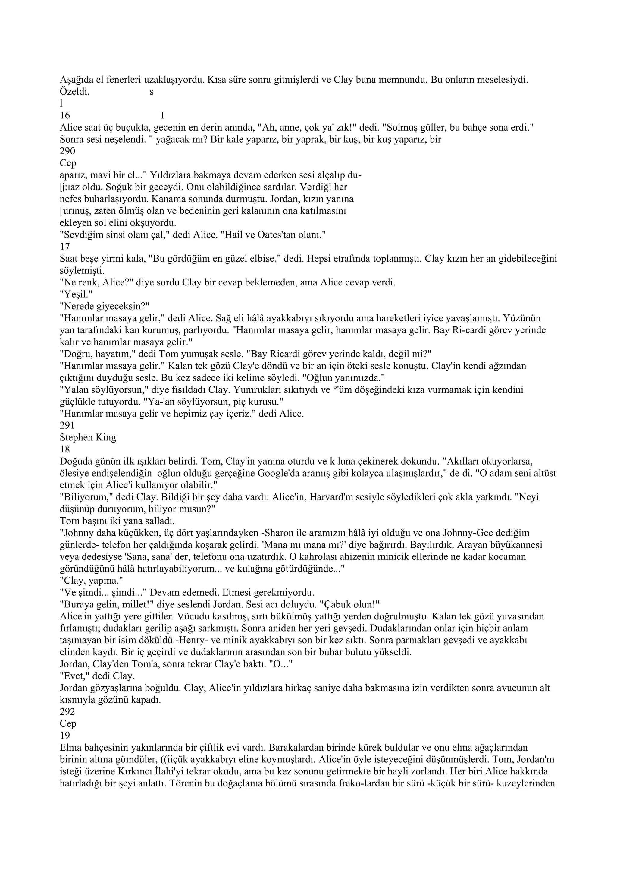 Aşağıda el fenerleri uzaklaşıyordu. Kısa süre sonra gitmişlerdi ve Clay buna memnundu. Bu onların meselesiydi.
Özeldi.                 s
l
16                         I
Alice saat üç buçukta, gecenin en derin anında, "Ah, anne, çok ya' zık!" dedi. "Solmuş güller, bu bahçe sona erdi."
Sonra sesi neşelendi. " yağacak mı? Bir kale yaparız, bir yaprak, bir kuş, bir kuş yaparız, bir
290
Cep
aparız, mavi bir el..." Yıldızlara bakmaya devam ederken sesi alçalıp du-
|j:ıaz oldu. Soğuk bir geceydi. Onu olabildiğince sardılar. Verdiği her
nefcs buharlaşıyordu. Kanama sonunda durmuştu. Jordan, kızın yanına
[urınuş, zaten ölmüş olan ve bedeninin geri kalanının ona katılmasını
ekleyen sol elini okşuyordu.
"Sevdiğim sinsi olanı çal," dedi Alice. "Hail ve Oates'tan olanı."
17
Saat beşe yirmi kala, "Bu gördüğüm en güzel elbise," dedi. Hepsi etrafında toplanmıştı. Clay kızın her an gidebileceğini
söylemişti.
"Ne renk, Alice?" diye sordu Clay bir cevap beklemeden, ama Alice cevap verdi.
"Yeşil."
"Nerede giyeceksin?"
"Hanımlar masaya gelir," dedi Alice. Sağ eli hâlâ ayakkabıyı sıkıyordu ama hareketleri iyice yavaşlamıştı. Yüzünün
yan tarafındaki kan kurumuş, parlıyordu. "Hanımlar masaya gelir, hanımlar masaya gelir. Bay Ri-cardi görev yerinde
kalır ve hanımlar masaya gelir."
"Doğru, hayatım," dedi Tom yumuşak sesle. "Bay Ricardi görev yerinde kaldı, değil mi?"
"Hanımlar masaya gelir." Kalan tek gözü Clay'e döndü ve bir an için öteki sesle konuştu. Clay'in kendi ağzından
çıktığını duyduğu sesle. Bu kez sadece iki kelime söyledi. "Oğlun yanımızda."
"Yalan söylüyorsun," diye fısıldadı Clay. Yumrukları sıkıtıydı ve °'üm döşeğindeki kıza vurmamak için kendini
güçlükle tutuyordu. "Ya-'an söylüyorsun, piç kurusu."
"Hanımlar masaya gelir ve hepimiz çay içeriz," dedi Alice.
291
Stephen King
18
Doğuda günün ilk ışıkları belirdi. Tom, Clay'in yanına oturdu ve k luna çekinerek dokundu. "Akılları okuyorlarsa,
ölesiye endişelendiğin oğlun olduğu gerçeğine Google'da aramış gibi kolayca ulaşmışlardır," de di. "O adam seni altüst
etmek için Alice'i kullanıyor olabilir."
"Biliyorum," dedi Clay. Bildiği bir şey daha vardı: Alice'in, Harvard'm sesiyle söyledikleri çok akla yatkındı. "Neyi
düşünüp duruyorum, biliyor musun?"
Torn başını iki yana salladı.
"Johnny daha küçükken, üç dört yaşlarındayken -Sharon ile aramızın hâlâ iyi olduğu ve ona Johnny-Gee dediğim
günlerde- telefon her çaldığında koşarak gelirdi. 'Mana mı mana mı?' diye bağırırdı. Bayılırdık. Arayan büyükannesi
veya dedesiyse 'Sana, sana' der, telefonu ona uzatırdık. O kahrolası ahizenin minicik ellerinde ne kadar kocaman
göründüğünü hâlâ hatırlayabiliyorum... ve kulağına götürdüğünde..."
"Clay, yapma."
"Ve şimdi... şimdi..." Devam edemedi. Etmesi gerekmiyordu.
"Buraya gelin, millet!" diye seslendi Jordan. Sesi acı doluydu. "Çabuk olun!"
Alice'in yattığı yere gittiler. Vücudu kasılmış, sırtı bükülmüş yattığı yerden doğrulmuştu. Kalan tek gözü yuvasından
fırlamıştı; dudakları gerilip aşağı sarkmıştı. Sonra aniden her yeri gevşedi. Dudaklarından onlar için hiçbir anlam
taşımayan bir isim döküldü -Henry- ve minik ayakkabıyı son bir kez sıktı. Sonra parmakları gevşedi ve ayakkabı
elinden kaydı. Bir iç geçirdi ve dudaklarının arasından son bir buhar bulutu yükseldi.
Jordan, Clay'den Tom'a, sonra tekrar Clay'e baktı. "O..."
"Evet," dedi Clay.
Jordan gözyaşlarına boğuldu. Clay, Alice'in yıldızlara birkaç saniye daha bakmasına izin verdikten sonra avucunun alt
kısmıyla gözünü kapadı.
292
Cep
19
Elma bahçesinin yakınlarında bir çiftlik evi vardı. Barakalardan birinde kürek buldular ve onu elma ağaçlarından
birinin altına gömdüler, ((iiçük ayakkabıyı eline koymuşlardı. Alice'in öyle isteyeceğini düşünmüşlerdi. Tom, Jordan'm
isteği üzerine Kırkıncı İlahi'yi tekrar okudu, ama bu kez sonunu getirmekte bir hayli zorlandı. Her biri Alice hakkında
hatırladığı bir şeyi anlattı. Törenin bu doğaçlama bölümü sırasında freko-lardan bir sürü -küçük bir sürü- kuzeylerinden
 