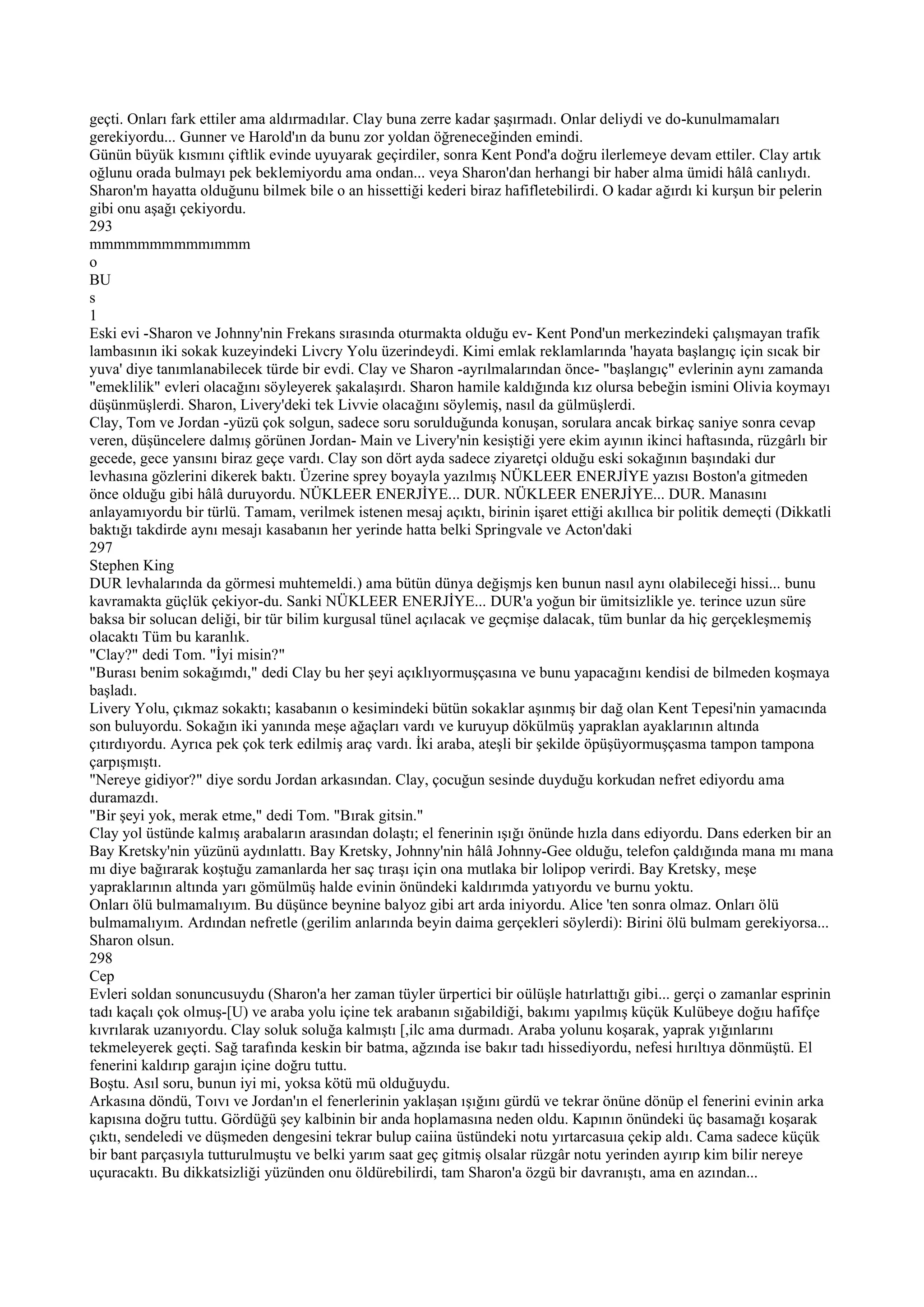 geçti. Onları fark ettiler ama aldırmadılar. Clay buna zerre kadar şaşırmadı. Onlar deliydi ve do-kunulmamaları
gerekiyordu... Gunner ve Harold'ın da bunu zor yoldan öğreneceğinden emindi.
Günün büyük kısmını çiftlik evinde uyuyarak geçirdiler, sonra Kent Pond'a doğru ilerlemeye devam ettiler. Clay artık
oğlunu orada bulmayı pek beklemiyordu ama ondan... veya Sharon'dan herhangi bir haber alma ümidi hâlâ canlıydı.
Sharon'm hayatta olduğunu bilmek bile o an hissettiği kederi biraz hafifletebilirdi. O kadar ağırdı ki kurşun bir pelerin
gibi onu aşağı çekiyordu.
293
mmmmmmmmmmımmm
o
BU
s
1
Eski evi -Sharon ve Johnny'nin Frekans sırasında oturmakta olduğu ev- Kent Pond'un merkezindeki çalışmayan trafik
lambasının iki sokak kuzeyindeki Livcry Yolu üzerindeydi. Kimi emlak reklamlarında 'hayata başlangıç için sıcak bir
yuva' diye tanımlanabilecek türde bir evdi. Clay ve Sharon -ayrılmalarından önce- "başlangıç" evlerinin aynı zamanda
"emeklilik" evleri olacağını söyleyerek şakalaşırdı. Sharon hamile kaldığında kız olursa bebeğin ismini Olivia koymayı
düşünmüşlerdi. Sharon, Livery'deki tek Livvie olacağını söylemiş, nasıl da gülmüşlerdi.
Clay, Tom ve Jordan -yüzü çok solgun, sadece soru sorulduğunda konuşan, sorulara ancak birkaç saniye sonra cevap
veren, düşüncelere dalmış görünen Jordan- Main ve Livery'nin kesiştiği yere ekim ayının ikinci haftasında, rüzgârlı bir
gecede, gece yansını biraz geçe vardı. Clay son dört ayda sadece ziyaretçi olduğu eski sokağının başındaki dur
levhasına gözlerini dikerek baktı. Üzerine sprey boyayla yazılmış NÜKLEER ENERJİYE yazısı Boston'a gitmeden
önce olduğu gibi hâlâ duruyordu. NÜKLEER ENERJİYE... DUR. NÜKLEER ENERJİYE... DUR. Manasını
anlayamıyordu bir türlü. Tamam, verilmek istenen mesaj açıktı, birinin işaret ettiği akıllıca bir politik demeçti (Dikkatli
baktığı takdirde aynı mesajı kasabanın her yerinde hatta belki Springvale ve Acton'daki
297
Stephen King
DUR levhalarında da görmesi muhtemeldi.) ama bütün dünya değişmjs ken bunun nasıl aynı olabileceği hissi... bunu
kavramakta güçlük çekiyor-du. Sanki NÜKLEER ENERJİYE... DUR'a yoğun bir ümitsizlikle ye. terince uzun süre
baksa bir solucan deliği, bir tür bilim kurgusal tünel açılacak ve geçmişe dalacak, tüm bunlar da hiç gerçekleşmemiş
olacaktı Tüm bu karanlık.
"Clay?" dedi Tom. "İyi misin?"
"Burası benim sokağımdı," dedi Clay bu her şeyi açıklıyormuşçasına ve bunu yapacağını kendisi de bilmeden koşmaya
başladı.
Livery Yolu, çıkmaz sokaktı; kasabanın o kesimindeki bütün sokaklar aşınmış bir dağ olan Kent Tepesi'nin yamacında
son buluyordu. Sokağın iki yanında meşe ağaçları vardı ve kuruyup dökülmüş yapraklan ayaklarının altında
çıtırdıyordu. Ayrıca pek çok terk edilmiş araç vardı. İki araba, ateşli bir şekilde öpüşüyormuşçasma tampon tampona
çarpışmıştı.
"Nereye gidiyor?" diye sordu Jordan arkasından. Clay, çocuğun sesinde duyduğu korkudan nefret ediyordu ama
duramazdı.
"Bir şeyi yok, merak etme," dedi Tom. "Bırak gitsin."
Clay yol üstünde kalmış arabaların arasından dolaştı; el fenerinin ışığı önünde hızla dans ediyordu. Dans ederken bir an
Bay Kretsky'nin yüzünü aydınlattı. Bay Kretsky, Johnny'nin hâlâ Johnny-Gee olduğu, telefon çaldığında mana mı mana
mı diye bağırarak koştuğu zamanlarda her saç tıraşı için ona mutlaka bir lolipop verirdi. Bay Kretsky, meşe
yapraklarının altında yarı gömülmüş halde evinin önündeki kaldırımda yatıyordu ve burnu yoktu.
Onları ölü bulmamalıyım. Bu düşünce beynine balyoz gibi art arda iniyordu. Alice 'ten sonra olmaz. Onları ölü
bulmamalıyım. Ardından nefretle (gerilim anlarında beyin daima gerçekleri söylerdi): Birini ölü bulmam gerekiyorsa...
Sharon olsun.
298
Cep
Evleri soldan sonuncusuydu (Sharon'a her zaman tüyler ürpertici bir oülüşle hatırlattığı gibi... gerçi o zamanlar esprinin
tadı kaçalı çok olmuş-[U) ve araba yolu içine tek arabanın sığabildiği, bakımı yapılmış küçük Kulübeye doğıu hafifçe
kıvrılarak uzanıyordu. Clay soluk soluğa kalmıştı [,ilc ama durmadı. Araba yolunu koşarak, yaprak yığınlarını
tekmeleyerek geçti. Sağ tarafında keskin bir batma, ağzında ise bakır tadı hissediyordu, nefesi hırıltıya dönmüştü. El
fenerini kaldırıp garajın içine doğru tuttu.
Boştu. Asıl soru, bunun iyi mi, yoksa kötü mü olduğuydu.
Arkasına döndü, Toıvı ve Jordan'ın el fenerlerinin yaklaşan ışığını gürdü ve tekrar önüne dönüp el fenerini evinin arka
kapısına doğru tuttu. Gördüğü şey kalbinin bir anda hoplamasına neden oldu. Kapının önündeki üç basamağı koşarak
çıktı, sendeledi ve düşmeden dengesini tekrar bulup caiina üstündeki notu yırtarcasuıa çekip aldı. Cama sadece küçük
bir bant parçasıyla tutturulmuştu ve belki yarım saat geç gitmiş olsalar rüzgâr notu yerinden ayırıp kim bilir nereye
uçuracaktı. Bu dikkatsizliği yüzünden onu öldürebilirdi, tam Sharon'a özgü bir davranıştı, ama en azından...
 