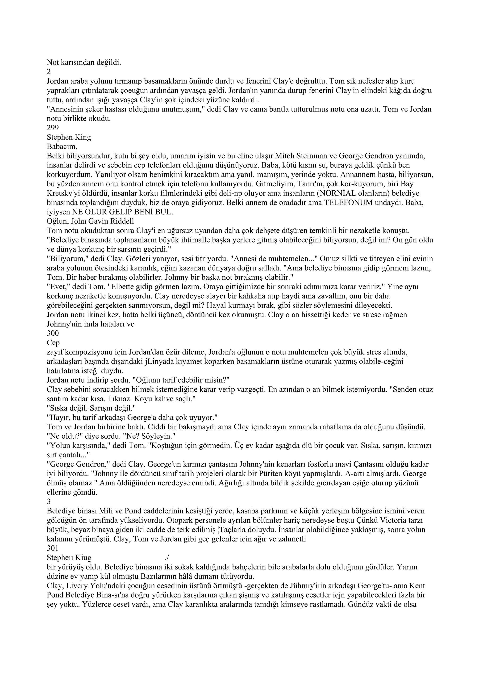 Not karısından değildi.
2
Jordan araba yolunu tırmanıp basamakların önünde durdu ve fenerini Clay'e doğrulttu. Tom sık nefesler alıp kuru
yaprakları çıtırdatarak çoeuğun ardından yavaşça geldi. Jordan'ın yanında durup fenerini Clay'in elindeki kâğıda doğru
tuttu, ardından ışığı yavaşça Clay'in şok içindeki yüzüne kaldırdı.
"Annesinin şeker hastası olduğunu unutmuşum," dedi Clay ve cama bantla tutturulmuş notu ona uzattı. Tom ve Jordan
notu birlikte okudu.
299
Stephen King
Babacım,
Belki biliyorsundur, kutu bi şey oldu, umarım iyisin ve bu eline ulaşır Mitch Steinınan ve George Gendron yanımda,
insanlar delirdi ve sebebin cep telefonları olduğunu düşünüyoruz. Baba, kötü kısmı su, buraya geldik çünkü ben
korkuyordum. Yanılıyor olsam benimkini kıracaktım ama yanıl. mamışım, yerinde yoktu. Annannem hasta, biliyorsun,
bu yüzden annem onu kontrol etmek için telefonu kullanıyordu. Gitmeliyim, Tanrı'm, çok kor-kuyorum, biri Bay
Kretsky'yi öldürdü, insanlar korku filmlerindeki gibi deli-np oluyor ama insanların (NORNİAL olanların) belediye
binasında toplandığını duyduk, biz de oraya gidiyoruz. Belki annem de oradadır ama TELEFONUM undaydı. Baba,
iyiysen NE OLUR GELİP BENİ BUL.
Oğlun, John Gavin Riddell
Tom notu okuduktan sonra Clay'i en uğursuz uyandan daha çok dehşete düşüren temkinli bir nezaketle konuştu.
"Belediye binasında toplananların büyük ihtimalle başka yerlere gitmiş olabileceğini biliyorsun, değil ini? On gün oldu
ve dünya korkunç bir sarsıntı geçirdi."
"Biliyorum," dedi Clay. Gözleri yanıyor, sesi titriyordu. "Annesi de muhtemelen..." Omuz silkti ve titreyen elini evinin
araba yolunun ötesindeki karanlık, eğim kazanan dünyaya doğru salladı. "Ama belediye binasına gidip görmem lazım,
Tom. Bir haber bırakmış olabilirler. Johnny bir başka not bırakmış olabilir."
"Evet," dedi Tom. "Elbette gidip görmen lazım. Oraya gittiğimizde bir sonraki adımımıza karar veririz." Yine aynı
korkunç nezaketle konuşuyordu. Clay neredeyse alaycı bir kahkaha atıp haydi ama zavallım, onu bir daha
görebileceğini gerçekten sanmıyorsun, değil mi? Hayal kurmayı bırak, gibi sözler söylemesini dileyecekti.
Jordan notu ikinci kez, hatta belki üçüncü, dördüncü kez okumuştu. Clay o an hissettiği keder ve strese rağmen
Johnny'nin imla hataları ve
300
Cep
zayıf kompozisyonu için Jordan'dan özür dileme, Jordan'a oğlunun o notu muhtemelen çok büyük stres altında,
arkadaşları başında dışarıdaki jLinyada kıyamet koparken basamakların üstüne oturarak yazmış olabile-ceğini
hatırlatma isteği duydu.
Jordan notu indirip sordu. "Oğlunu tarif edebilir misin?"
Clay sebebini soracakken bilmek istemediğine karar verip vazgeçti. En azından o an bilmek istemiyordu. "Senden otuz
santim kadar kısa. Tıknaz. Koyu kahve saçlı."
"Sıska değil. Sarışın değil."
"Hayır, bu tarif arkadaşı George'a daha çok uyuyor."
Tom ve Jordan birbirine baktı. Ciddi bir bakışmaydı ama Clay içinde aynı zamanda rahatlama da olduğunu düşündü.
"Ne oldu?" diye sordu. "Ne? Söyleyin."
"Yolun karşısında," dedi Tom. "Koştuğun için görmedin. Üç ev kadar aşağıda ölü bir çocuk var. Sıska, sarışın, kırmızı
sırt çantalı..."
"George Geııdron," dedi Clay. George'un kırmızı çantasını Johnny'nin kenarları fosforlu mavi Çantasını olduğu kadar
iyi biliyordu. "Johnny ile dördüncü sınıf tarih projeleri olarak bir Püriten köyü yapmışlardı. A-artı almışlardı. George
ölmüş olamaz." Ama öldüğünden neredeyse emindi. Ağırlığı altında bildik şekilde gıcırdayan eşiğe oturup yüzünü
ellerine gömdü.
3
Belediye binası Mili ve Pond caddelerinin kesiştiği yerde, kasaba parkının ve küçük yerleşim bölgesine ismini veren
gölcüğün ön tarafında yükseliyordu. Otopark personele ayrılan bölümler hariç neredeyse boştu Çünkü Victoria tarzı
büyük, beyaz binaya giden iki cadde de terk edilmiş ¦Taçlarla doluydu. İnsanlar olabildiğince yaklaşmış, sonra yolun
kalanını yürümüştü. Clay, Tom ve Jordan gibi geç gelenler için ağır ve zahmetli
301
Stepheıı Kiug                         ./
bir yürüyüş oldu. Belediye binasına iki sokak kaldığında bahçelerin bile arabalarla dolu olduğunu gördüler. Yarım
düzine ev yanıp kül olmuştu Bazılarının hâlâ dumanı tütüyordu.
Clay, Livcry Yolu'ndaki çocuğun cesedinin üstünü örtmüştü -gerçekten de Jühmıy'iıin arkadaşı George'tu- ama Kent
Pond Belediye Bina-sı'na doğru yürürken karşılarına çıkan şişmiş ve katılaşmış cesetler içjn yapabilecekleri fazla bir
şey yoktu. Yüzlerce ceset vardı, ama Clay karanlıkta aralarında tanıdığı kimseye rastlamadı. Gündüz vakti de olsa
 