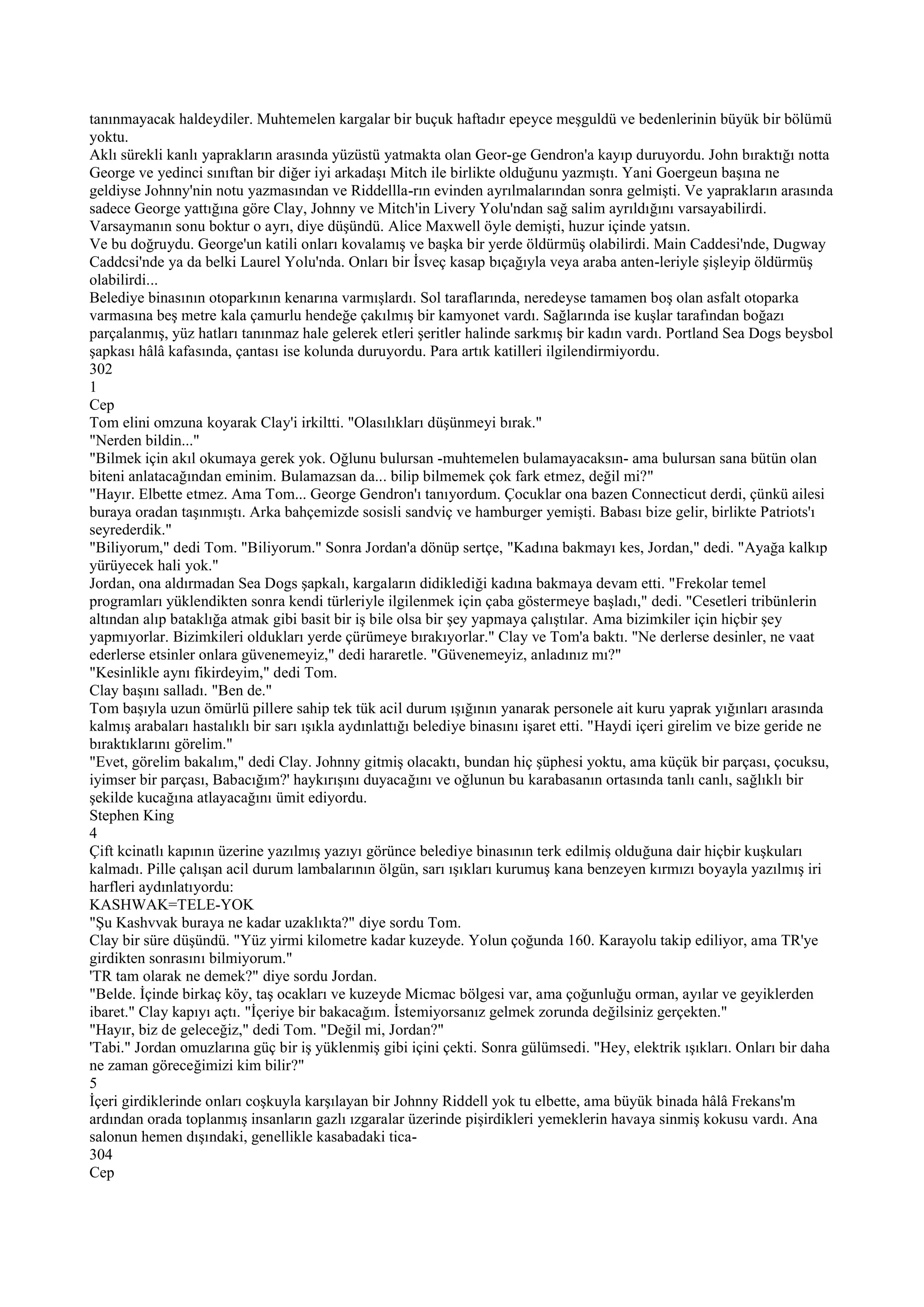 tanınmayacak haldeydiler. Muhtemelen kargalar bir buçuk haftadır epeyce meşguldü ve bedenlerinin büyük bir bölümü
yoktu.
Aklı sürekli kanlı yaprakların arasında yüzüstü yatmakta olan Geor-ge Gendron'a kayıp duruyordu. John bıraktığı notta
George ve yedinci sınıftan bir diğer iyi arkadaşı Mitch ile birlikte olduğunu yazmıştı. Yani Goergeun başına ne
geldiyse Johnny'nin notu yazmasından ve Riddellla-rın evinden ayrılmalarından sonra gelmişti. Ve yaprakların arasında
sadece George yattığına göre Clay, Johnny ve Mitch'in Livery Yolu'ndan sağ salim ayrıldığını varsayabilirdi.
Varsaymanın sonu boktur o ayrı, diye düşündü. Alice Maxwell öyle demişti, huzur içinde yatsın.
Ve bu doğruydu. George'un katili onları kovalamış ve başka bir yerde öldürmüş olabilirdi. Main Caddesi'nde, Dugway
Caddcsi'nde ya da belki Laurel Yolu'nda. Onları bir İsveç kasap bıçağıyla veya araba anten-leriyle şişleyip öldürmüş
olabilirdi...
Belediye binasının otoparkının kenarına varmışlardı. Sol taraflarında, neredeyse tamamen boş olan asfalt otoparka
varmasına beş metre kala çamurlu hendeğe çakılmış bir kamyonet vardı. Sağlarında ise kuşlar tarafından boğazı
parçalanmış, yüz hatları tanınmaz hale gelerek etleri şeritler halinde sarkmış bir kadın vardı. Portland Sea Dogs beysbol
şapkası hâlâ kafasında, çantası ise kolunda duruyordu. Para artık katilleri ilgilendirmiyordu.
302
1
Cep
Tom elini omzuna koyarak Clay'i irkiltti. "Olasılıkları düşünmeyi bırak."
"Nerden bildin..."
"Bilmek için akıl okumaya gerek yok. Oğlunu bulursan -muhtemelen bulamayacaksın- ama bulursan sana bütün olan
biteni anlatacağından eminim. Bulamazsan da... bilip bilmemek çok fark etmez, değil mi?"
"Hayır. Elbette etmez. Ama Tom... George Gendron'ı tanıyordum. Çocuklar ona bazen Connecticut derdi, çünkü ailesi
buraya oradan taşınmıştı. Arka bahçemizde sosisli sandviç ve hamburger yemişti. Babası bize gelir, birlikte Patriots'ı
seyrederdik."
"Biliyorum," dedi Tom. "Biliyorum." Sonra Jordan'a dönüp sertçe, "Kadına bakmayı kes, Jordan," dedi. "Ayağa kalkıp
yürüyecek hali yok."
Jordan, ona aldırmadan Sea Dogs şapkalı, kargaların didiklediği kadına bakmaya devam etti. "Frekolar temel
programları yüklendikten sonra kendi türleriyle ilgilenmek için çaba göstermeye başladı," dedi. "Cesetleri tribünlerin
altından alıp bataklığa atmak gibi basit bir iş bile olsa bir şey yapmaya çalıştılar. Ama bizimkiler için hiçbir şey
yapmıyorlar. Bizimkileri oldukları yerde çürümeye bırakıyorlar." Clay ve Tom'a baktı. "Ne derlerse desinler, ne vaat
ederlerse etsinler onlara güvenemeyiz," dedi hararetle. "Güvenemeyiz, anladınız mı?"
"Kesinlikle aynı fikirdeyim," dedi Tom.
Clay başını salladı. "Ben de."
Tom başıyla uzun ömürlü pillere sahip tek tük acil durum ışığının yanarak personele ait kuru yaprak yığınları arasında
kalmış arabaları hastalıklı bir sarı ışıkla aydınlattığı belediye binasını işaret etti. "Haydi içeri girelim ve bize geride ne
bıraktıklarını görelim."
"Evet, görelim bakalım," dedi Clay. Johnny gitmiş olacaktı, bundan hiç şüphesi yoktu, ama küçük bir parçası, çocuksu,
iyimser bir parçası, Babacığım?' haykırışını duyacağını ve oğlunun bu karabasanın ortasında tanlı canlı, sağlıklı bir
şekilde kucağına atlayacağını ümit ediyordu.
Stephen King
4
Çift kcinatlı kapının üzerine yazılmış yazıyı görünce belediye binasının terk edilmiş olduğuna dair hiçbir kuşkuları
kalmadı. Pille çalışan acil durum lambalarının ölgün, sarı ışıkları kurumuş kana benzeyen kırmızı boyayla yazılmış iri
harfleri aydınlatıyordu:
KASHWAK=TELE-YOK
"Şu Kashvvak buraya ne kadar uzaklıkta?" diye sordu Tom.
Clay bir süre düşündü. "Yüz yirmi kilometre kadar kuzeyde. Yolun çoğunda 160. Karayolu takip ediliyor, ama TR'ye
girdikten sonrasını bilmiyorum."
'TR tam olarak ne demek?" diye sordu Jordan.
"Belde. İçinde birkaç köy, taş ocakları ve kuzeyde Micmac bölgesi var, ama çoğunluğu orman, ayılar ve geyiklerden
ibaret." Clay kapıyı açtı. "İçeriye bir bakacağım. İstemiyorsanız gelmek zorunda değilsiniz gerçekten."
"Hayır, biz de geleceğiz," dedi Tom. "Değil mi, Jordan?"
'Tabi." Jordan omuzlarına güç bir iş yüklenmiş gibi içini çekti. Sonra gülümsedi. "Hey, elektrik ışıkları. Onları bir daha
ne zaman göreceğimizi kim bilir?"
5
İçeri girdiklerinde onları coşkuyla karşılayan bir Johnny Riddell yok tu elbette, ama büyük binada hâlâ Frekans'm
ardından orada toplanmış insanların gazlı ızgaralar üzerinde pişirdikleri yemeklerin havaya sinmiş kokusu vardı. Ana
salonun hemen dışındaki, genellikle kasabadaki tica-
304
Cep
 